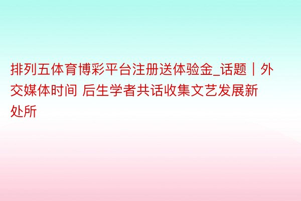排列五体育博彩平台注册送体验金_话题｜外交媒体时间 后生学者共话收集文艺发展新处所
