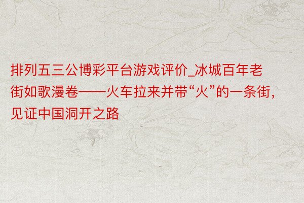 排列五三公博彩平台游戏评价_冰城百年老街如歌漫卷——火车拉来并带“火”的一条街，见证中国洞开之路