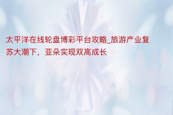 太平洋在线轮盘博彩平台攻略_旅游产业复苏大潮下，亚朵实现双高成长
