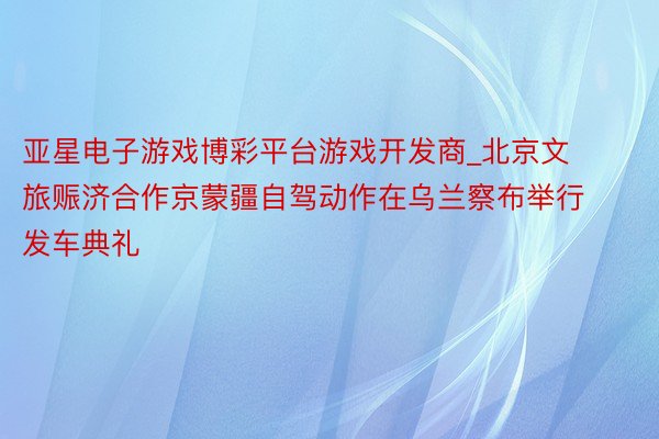 亚星电子游戏博彩平台游戏开发商_北京文旅赈济合作京蒙疆自驾动作在乌兰察布举行发车典礼