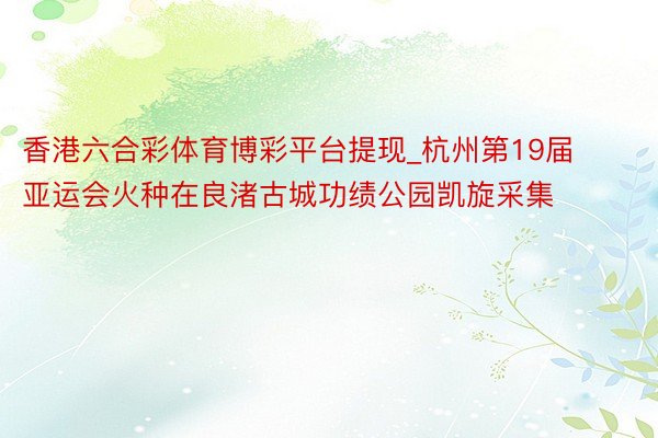 香港六合彩体育博彩平台提现_杭州第19届亚运会火种在良渚古城功绩公园凯旋采集